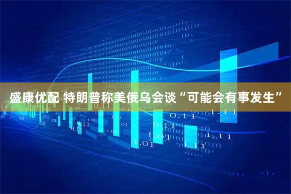 盛康优配 特朗普称美俄乌会谈“可能会有事发生”