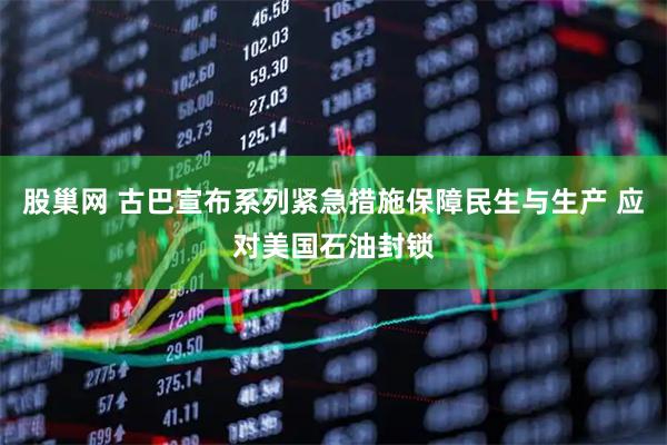 股巢网 古巴宣布系列紧急措施保障民生与生产 应对美国石油封锁