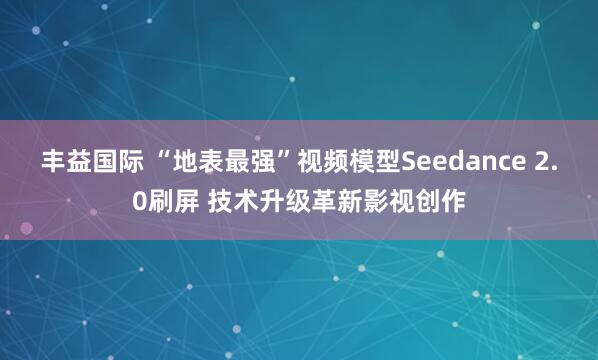 丰益国际 “地表最强”视频模型Seedance 2.0刷屏 技术升级革新影视创作