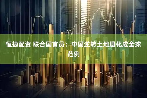 恒捷配资 联合国官员：中国逆转土地退化成全球范例