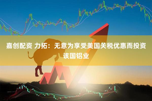 嘉创配资 力拓：无意为享受美国关税优惠而投资该国铝业